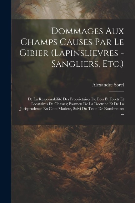 Dommages Aux Champs Causes Par Le Gibier (Lapinslievres - Sangliers, Etc.): De La Responsabilité Des Proprietaires De Bois Et Forets Et Locataires De - Alexandre Sorel