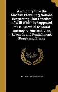 An Inquiry Into the Modern Prevailing Notions Respecting That Freedom of Will Which is Supposed to Be Essential to Moral Agency, Virtue and Vice, Rewards and Punishment, Praise and Blame - Jonathan Edwards