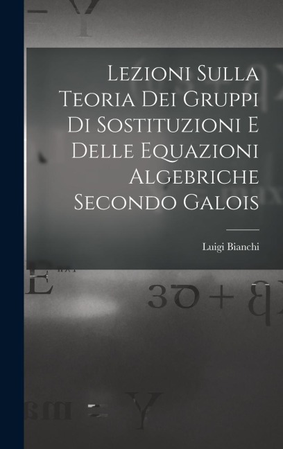 Lezioni sulla teoria dei gruppi di sostituzioni e delle equazioni algebriche secondo Galois - Luigi Bianchi
