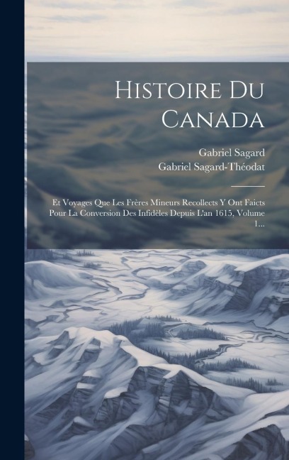 Histoire Du Canada: Et Voyages Que Les Frères Mineurs Recollects Y Ont Faicts Pour La Conversion Des Infidèles Depuis L'an 1615, Volume 1. - Gabriel Sagard, Gabriel Sagard-Théodat