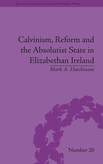 Calvinism, Reform and the Absolutist State in Elizabethan Ireland - Mark A Hutchinson