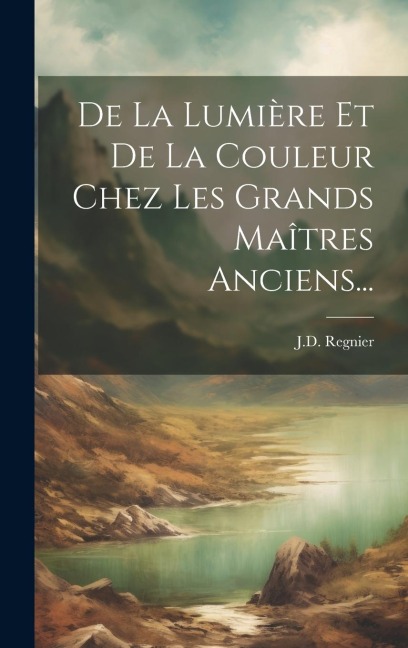 De La Lumière Et De La Couleur Chez Les Grands Maîtres Anciens... - J. D. Regnier