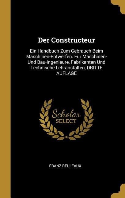 Der Constructeur: Ein Handbuch Zum Gebrauch Beim Maschinen-Entwerfen. Für Maschinen- Und Bau-Ingenieure, Fabrikanten Und Technische Lehr - Franz Reuleaux