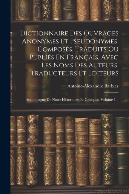 Dictionnaire Des Ouvrages Anonymes Et Pseudonymes, Composés, Traduits Ou Publiés En Français, Avec Les Noms Des Auteurs, Traducteurs Et Editeurs: Acco - Antoine-Alexandre Barbier