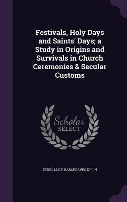 Festivals, Holy Days and Saints' Days; a Study in Origins and Survivals in Church Ceremonies & Secular Customs - Ethel Lucy Hargreaves Urlin