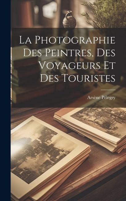 La Photographie Des Peintres, Des Voyageurs Et Des Touristes - Arsène Pélegry