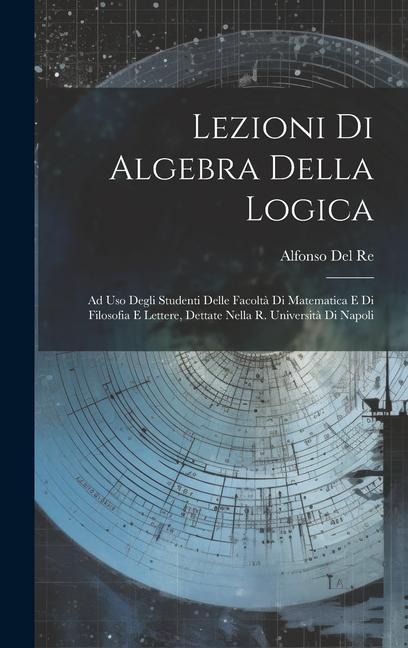 Lezioni Di Algebra Della Logica: Ad Uso Degli Studenti Delle Facoltà Di Matematica E Di Filosofia E Lettere, Dettate Nella R. Università Di Napoli - Alfonso Del Re