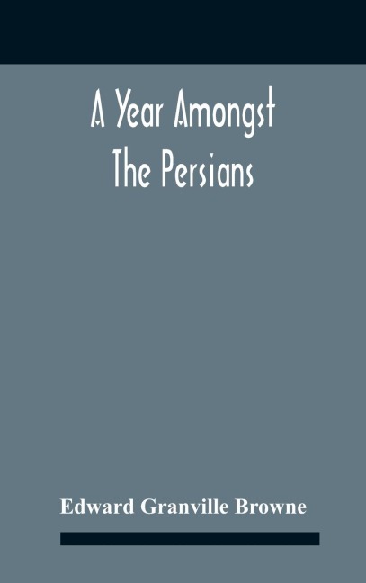 A Year Amongst The Persians; Impressions As To The Life, Character, And Thought Of The People Of Persia, Received During Twelve Month'S Residence In That Country In The Years 1887-8 - Edward Granville Browne