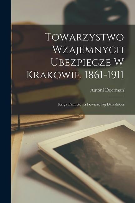 Towarzystwo Wzajemnych Ubezpiecze W Krakowie, 1861-1911: Ksiga Pamitkowa Pówiekowej Dziaalnoci - Doerman Antoni