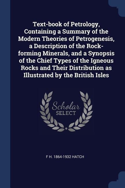 Text-book of Petrology, Containing a Summary of the Modern Theories of Petrogenesis, a Description of the Rock-forming Minerals, and a Synopsis of the - F. H. Hatch