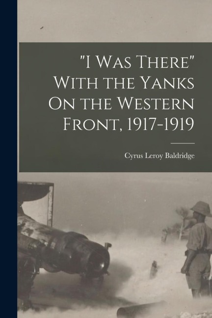 "I Was There" With the Yanks On the Western Front, 1917-1919 - Cyrus Leroy Baldridge