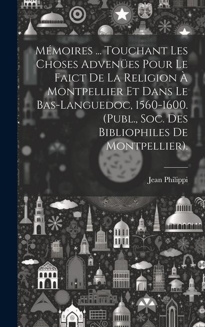 Mémoires ... Touchant Les Choses Advenües Pour Le Faict De La Religion À Montpellier Et Dans Le Bas-Languedoc, 1560-1600. (Publ., Soc. Des Bibliophile - Jean Philippi