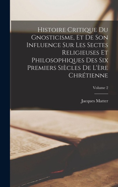 Histoire critique du gnosticisme, et de son influence sur les sectes religieuses et philosophiques des six premiers siècles de l'ère chrétienne; Volume 2 - Jacques Matter