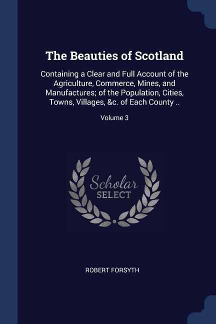 The Beauties of Scotland: Containing a Clear and Full Account of the Agriculture, Commerce, Mines, and Manufactures; of the Population, Cities, - Robert Forsyth