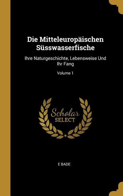 Die Mitteleuropäischen Süsswasserfische: Ihre Naturgeschichte, Lebensweise Und Ihr Fang; Volume 1 - E. Bade