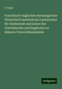 Französisch-englisches etymologisches Wörterbuch innerhalb des Lateinischen für Studierende und Lehrer des Französischen und Englischen an höheren Unterrichtsanstalten - S. Nagel