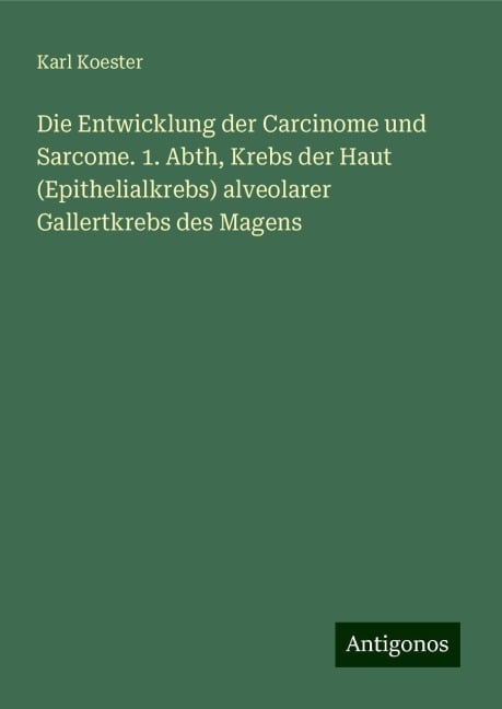 Die Entwicklung der Carcinome und Sarcome. 1. Abth, Krebs der Haut (Epithelialkrebs) alveolarer Gallertkrebs des Magens - Karl Koester