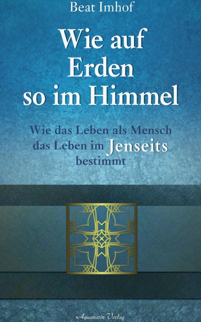 Wie auf Erden so im Himmel: Wie das Leben als Mensch das Leben im Jenseits bestimmt - Beat Imhof