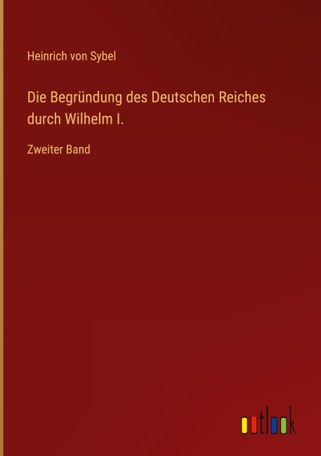 Die Begründung des Deutschen Reiches durch Wilhelm I. - Heinrich Von Sybel