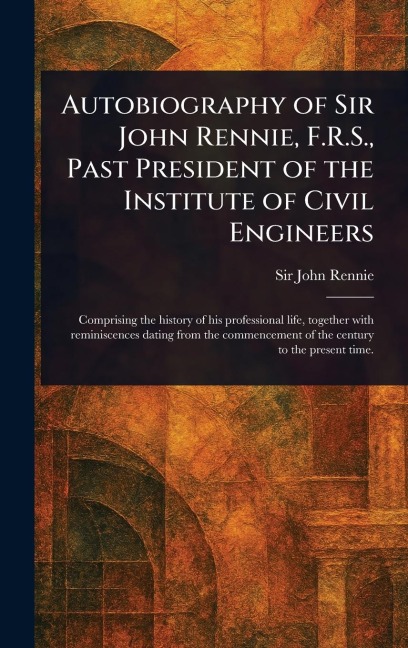 Autobiography of Sir John Rennie, F.R.S., Past President of the Institute of Civil Engineers - John Rennie