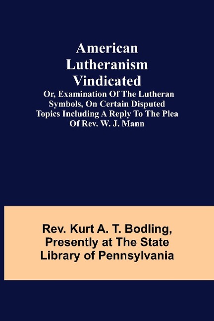 American Lutheranism Vindicated; or, Examination of the Lutheran Symbols, on Certain Disputed Topics Including a Reply to the Plea of Rev. W. J. Mann - Rev. Kurt A. T. Bodling