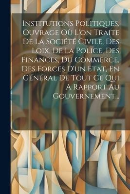 Institutions Politiques, Ouvrage Où L'on Traite De La Société Civile, Des Loix, De La Police, Des Finances, Du Commerce, Des Forces D'un Etat, En Géné - Anonymous