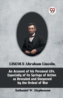 LINCOLN Abraham Lincoln, An Account of His Personal Life, Especially of Its Springs of Action as Revealed and Deepened by the Ordeal of War - W Stephenson Nathaniel