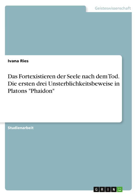 Das Fortexistieren der Seele nach dem Tod. Die ersten drei Unsterblichkeitsbeweise in Platons "Phaidon" - Ivana Ries