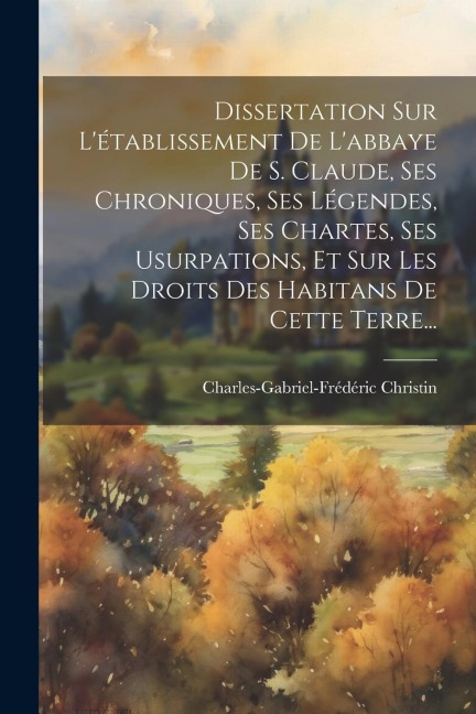Dissertation Sur L'établissement De L'abbaye De S. Claude, Ses Chroniques, Ses Légendes, Ses Chartes, Ses Usurpations, Et Sur Les Droits Des Habitans - Charles-Gabriel-Frédéric Christin