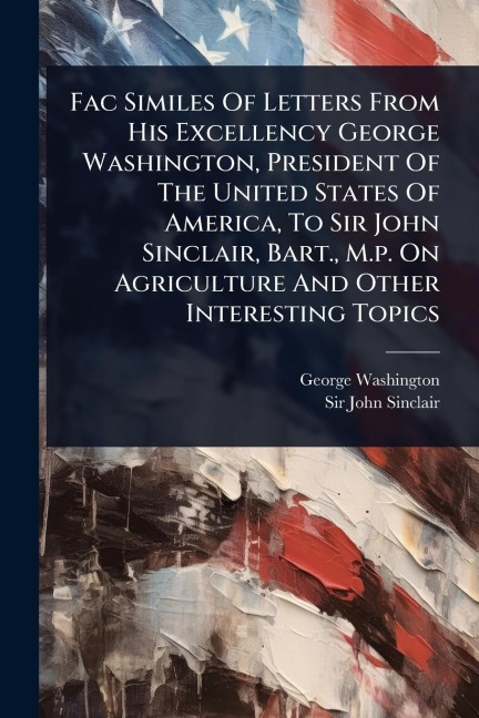 Fac Similes Of Letters From His Excellency George Washington, President Of The United States Of America, To Sir John Sinclair, Bart., M.p. On Agriculture And Other Interesting Topics - George Washington