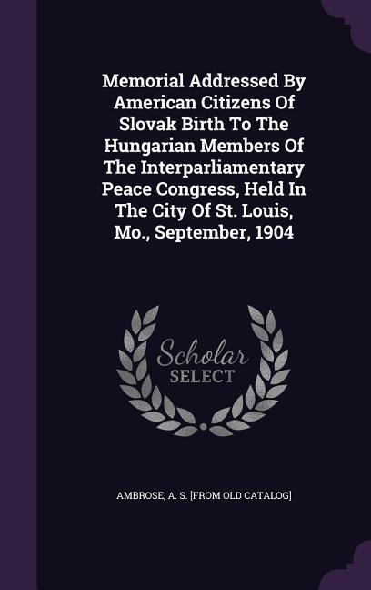 Memorial Addressed By American Citizens Of Slovak Birth To The Hungarian Members Of The Interparliamentary Peace Congress, Held In The City Of St. Louis, Mo., September, 1904 - 