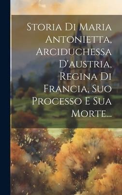 Storia Di Maria Antonietta, Arciduchessa D'austria, Regina Di Francia, Suo Processo E Sua Morte... - Anonymous