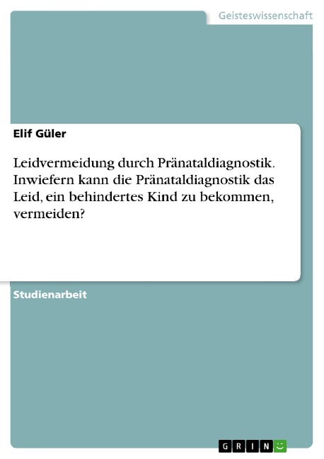 Leidvermeidung durch Pränataldiagnostik. Inwiefern kann die Pränataldiagnostik das Leid, ein behindertes Kind zu bekommen, vermeiden? - Elif Güler