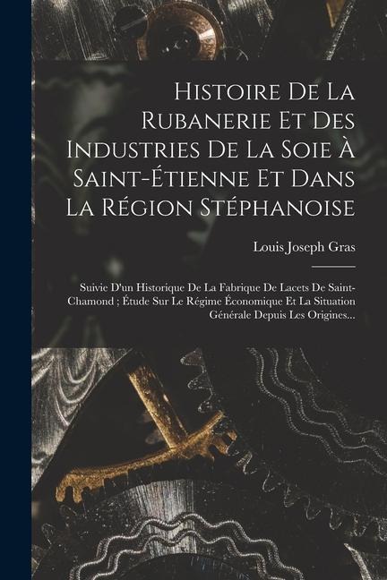 Histoire De La Rubanerie Et Des Industries De La Soie À Saint-Étienne Et Dans La Région Stéphanoise: Suivie D'un Historique De La Fabrique De Lacets D - Louis Joseph Gras