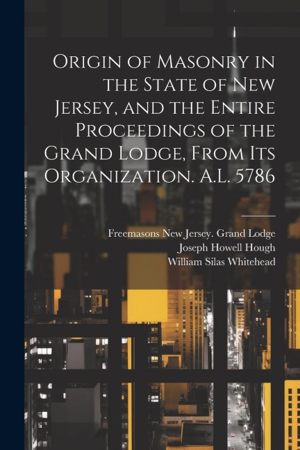 Origin of Masonry in the State of New Jersey, and the Entire Proceedings of the Grand Lodge, From its Organization. A.L. 5786 - Joseph Howell Hough, William Silas Whitehead, Freemasons New Jersey Grand Lodge