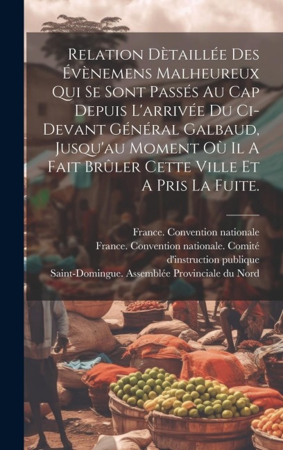 Relation Dètaillée Des Évènemens Malheureux Qui Se Sont Passés Au Cap Depuis L'arrivée Du Ci-devant Général Galbaud, Jusqu'au Moment Où Il A Fait Brûl - France Convention Nationale