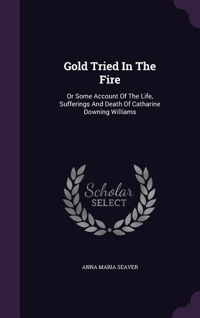 Gold Tried In The Fire: Or Some Account Of The Life, Sufferings And Death Of Catharine Downing Williams - Anna Maria Seaver
