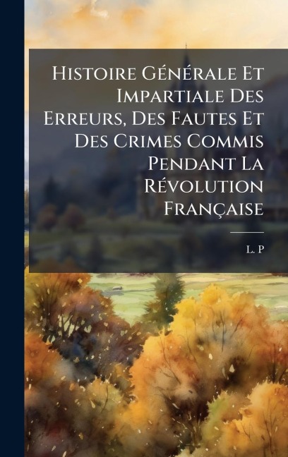 Histoire GÃ(c)nÃ(c)rale Et Impartiale Des Erreurs, Des Fautes Et Des Crimes Commis Pendant La RÃ(c)volution Française - L. P