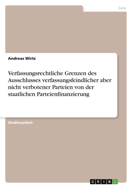 Verfassungsrechtliche Grenzen des Ausschlusses verfassungsfeindlicher aber nicht verbotener Parteien von der staatlichen Parteienfinanzierung - Andreas Wirtz