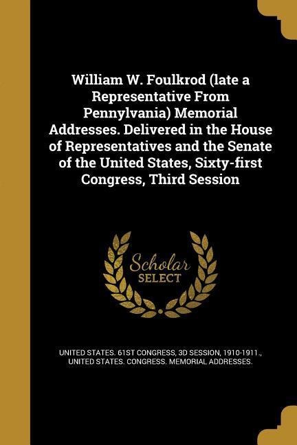 William W. Foulkrod (late a Representative From Pennylvania) Memorial Addresses. Delivered in the House of Representatives and the Senate of the United States, Sixty-first Congress, Third Session - 