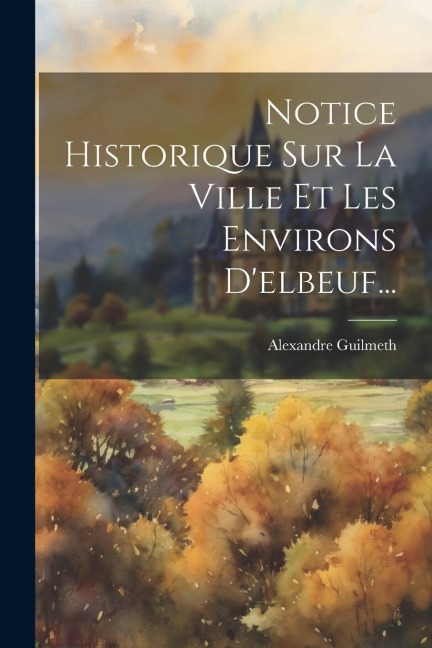 Notice Historique Sur La Ville Et Les Environs D'elbeuf... - A[lexandre] Guilmeth