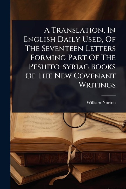 A Translation, In English Daily Used, Of The Seventeen Letters Forming Part Of The Peshito-syriac Books Of The New Covenant Writings - William Norton