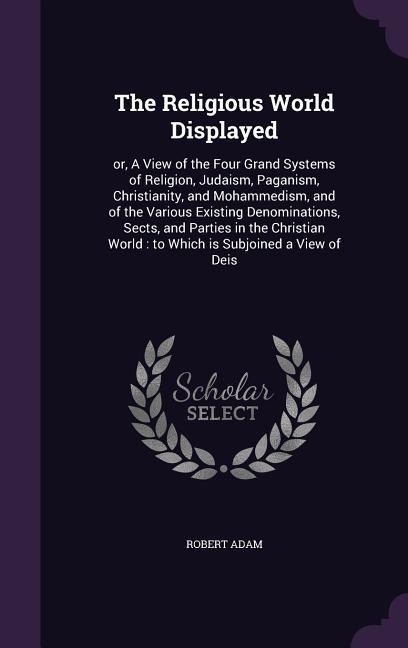 The Religious World Displayed: or, A View of the Four Grand Systems of Religion, Judaism, Paganism, Christianity, and Mohammedism, and of the Various - Robert Adam