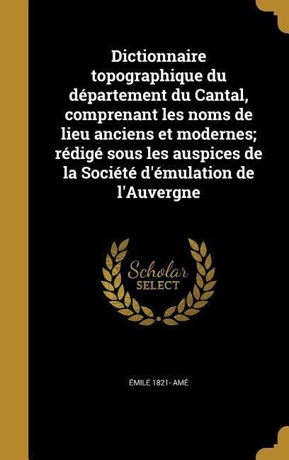 Dictionnaire topographique du département du Cantal, comprenant les noms de lieu anciens et modernes; rédigé sous les auspices de la Société d'émulation de l'Auvergne - Émile Amé