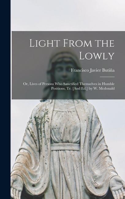 Light From the Lowly; Or, Lives of Persons Who Sanctified Themselves in Humble Positions, Tr. [And Ed.] by W. Mcdonald - Francisco Javier Butiña
