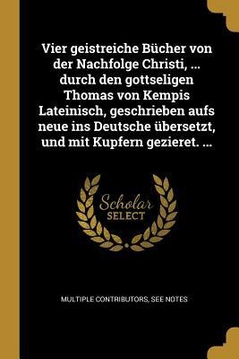 Vier Geistreiche Bücher Von Der Nachfolge Christi, ... Durch Den Gottseligen Thomas Von Kempis Lateinisch, Geschrieben Aufs Neue Ins Deutsche Übersetz - Multiple Contributors