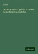 Die heilige Passion, gefeiert in Liedern, Betrachtungen und Gebeten - Anonym