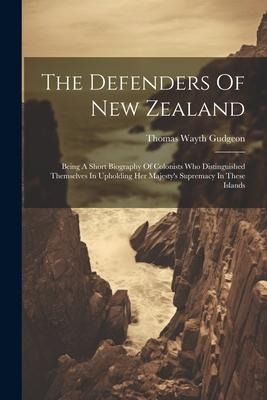 The Defenders Of New Zealand: Being A Short Biography Of Colonists Who Distinguished Themselves In Upholding Her Majesty's Supremacy In These Island - Thomas Wayth Gudgeon