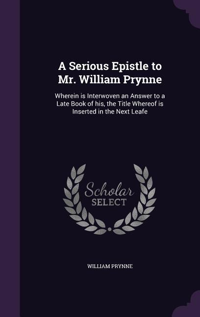 A Serious Epistle to Mr. William Prynne: Wherein is Interwoven an Answer to a Late Book of his, the Title Whereof is Inserted in the Next Leafe - William Prynne