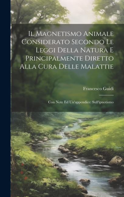 Il Magnetismo Animale Considerato Secondo Le Leggi Della Natura E Principalmente Diretto Alla Cura Delle Malattie: Con Note Ed Un'appendice: Sull'ipno - Francesco Guidi